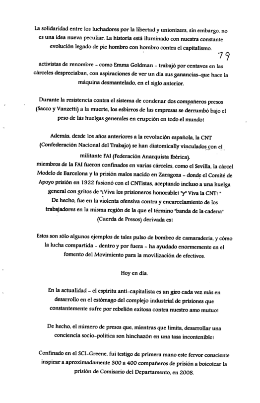 La solidaridad entre os luchadores por a libertad y unionizers, sin embargo. no s una idea nucva peculiar. La historia est iluminado con nuestra constante evolucion legado de pie hombro con hombro contra el capialismo. 79 activistas de renombre - como Emma Goldmar - trabaj6 por centavos en las éroeles despreciaban, con aspiraciones de ver un dia sus ganancias-que hace miquina desmantelado, en l siglo anterior. ‘Durante la resistencia contra el sistema de condenar dos compaferos presas (Sacco y Vanzeti)a la mucrte, los esbieros de las empresas se derrumbd bajo ¢l peso de las hulgas generales en erupeién e todo el mundo! ‘Ademis, desde los aios anteriores a Ia revolucidn espanola, la CNT (Confederacién Nacional del Teabajo) se han diatomicaly vinculados con el militante FAI (Federacién Anarquista Thérica), miembros de I FAI furon confinados en varias cirocles, como el Sevilla, la crcel Modelo de Barcelona y I prision malos nacido en Zaragoza - donde ¢l Comité de ‘Apoyo prisién en 1922 fusiond con el CNTistas, aceptando incluso a una huclga ‘eneral con gritos de WViva los prisioneros honorablel - Viva la CNTI - ’De hecho, fu en Ia violenta ofensiva contra y encarcelamiento de los trabajadores en la misma region de a que ¢l término “bands de la cadena® (Cuterda e Presos) derivada est Estos son sl algunos ejemplos de ales pulso de bombeo de camaraderia, y como 1alucha compartida - dentro y por fuea - ha ayudado crormemente en ¢l fomento del Movimiento para la movilizacion de efectivos Hoy en dia Enla actualidad - el espiritu anti-capitalista es un giro cada vez ms en desarrollo en cl esidmago del complejo industral d prisones que. ‘constantemente sufe por rebelion exitosa contea nuestro amo mutuo! ’De hecho, el nimero de presos que, mientras que limita, desarrolla una conclencia socio-politica son hinchazon en una tasa incontenible! ‘Confinado en el SCI-Greene, fuitestigo de primera mano este fervor conscinie inspirar a aproximadamente 300 a 400 companeros de prision a boicotear la prision de Comisario del Departamento, en 2008,